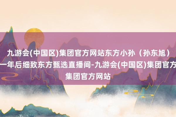 九游会(中国区)集团官方网站东方小孙（孙东旭）时隔一年后细致东方甄选直播间-九游会(中国区)集团官方网站