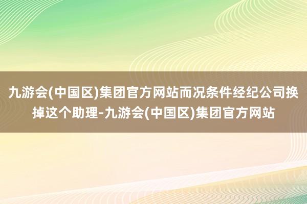 九游会(中国区)集团官方网站而况条件经纪公司换掉这个助理-九游会(中国区)集团官方网站