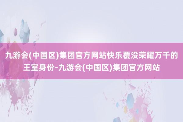 九游会(中国区)集团官方网站快乐覆没荣耀万千的王室身份-九游会(中国区)集团官方网站