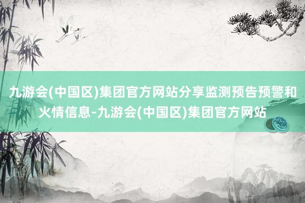 九游会(中国区)集团官方网站分享监测预告预警和火情信息-九游会(中国区)集团官方网站