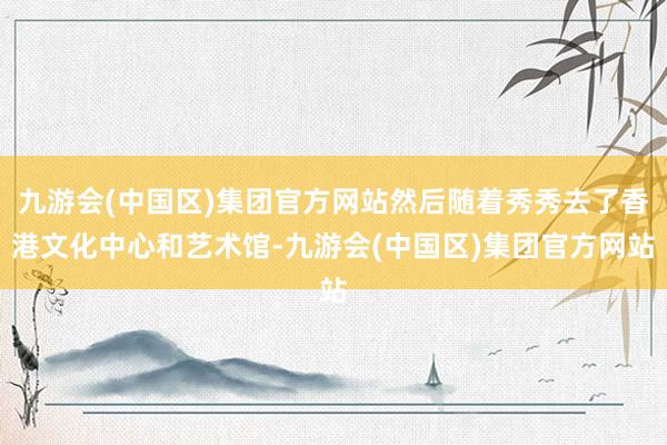 九游会(中国区)集团官方网站然后随着秀秀去了香港文化中心和艺术馆-九游会(中国区)集团官方网站