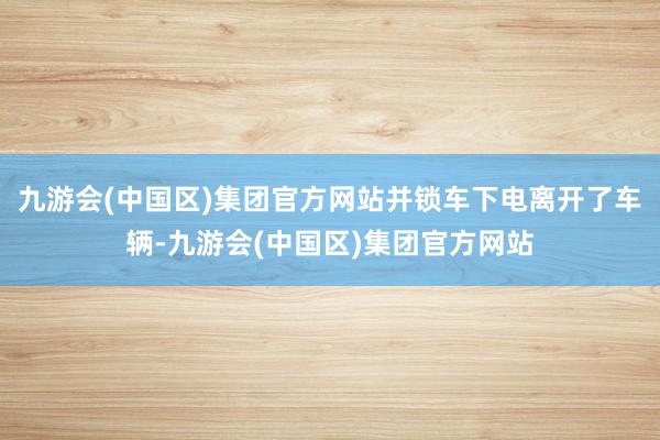 九游会(中国区)集团官方网站并锁车下电离开了车辆-九游会(中国区)集团官方网站