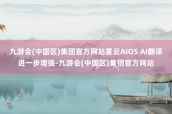 九游会(中国区)集团官方网站星云AIOS AI翻译进一步增强-九游会(中国区)集团官方网站