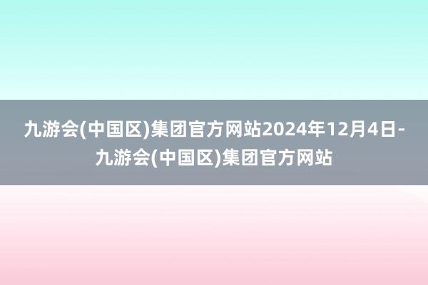 九游会(中国区)集团官方网站2024年12月4日-九游会(中国区)集团官方网站