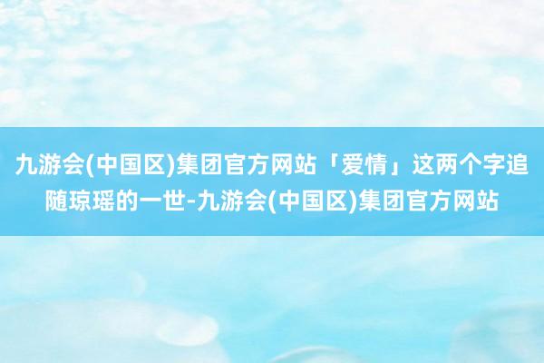 九游会(中国区)集团官方网站「爱情」这两个字追随琼瑶的一世-九游会(中国区)集团官方网站