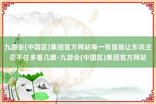 九游会(中国区)集团官方网站每一张皆能让东谈主忍不住多看几眼-九游会(中国区)集团官方网站