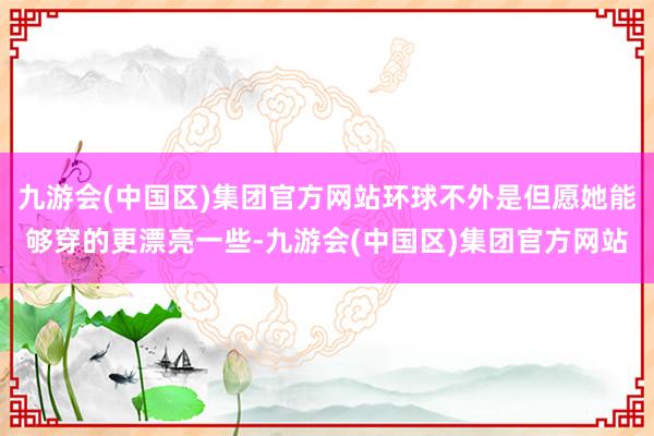 九游会(中国区)集团官方网站环球不外是但愿她能够穿的更漂亮一些-九游会(中国区)集团官方网站