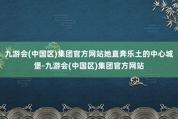 九游会(中国区)集团官方网站她直奔乐土的中心城堡-九游会(中国区)集团官方网站