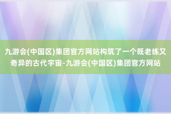 九游会(中国区)集团官方网站构筑了一个既老练又奇异的古代宇宙-九游会(中国区)集团官方网站