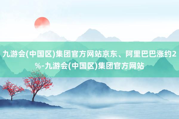 九游会(中国区)集团官方网站京东、阿里巴巴涨约2%-九游会(中国区)集团官方网站