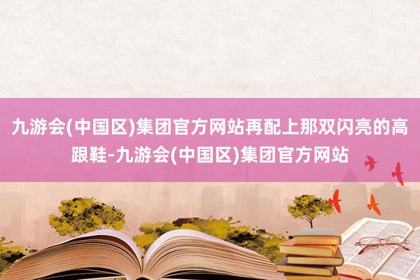 九游会(中国区)集团官方网站再配上那双闪亮的高跟鞋-九游会(中国区)集团官方网站