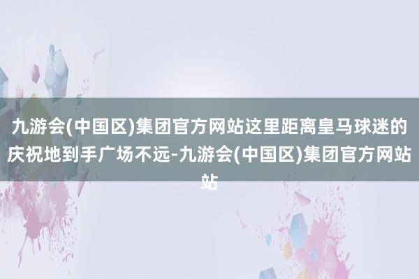 九游会(中国区)集团官方网站这里距离皇马球迷的庆祝地到手广场不远-九游会(中国区)集团官方网站