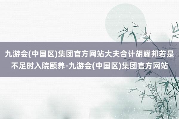 九游会(中国区)集团官方网站大夫合计胡耀邦若是不足时入院颐养-九游会(中国区)集团官方网站