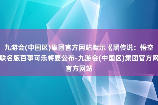 九游会(中国区)集团官方网站默示《黑传说：悟空》联名版百事可乐将要公布-九游会(中国区)集团官方网站