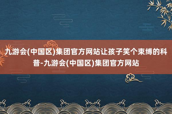 九游会(中国区)集团官方网站让孩子笑个束缚的科普-九游会(中国区)集团官方网站