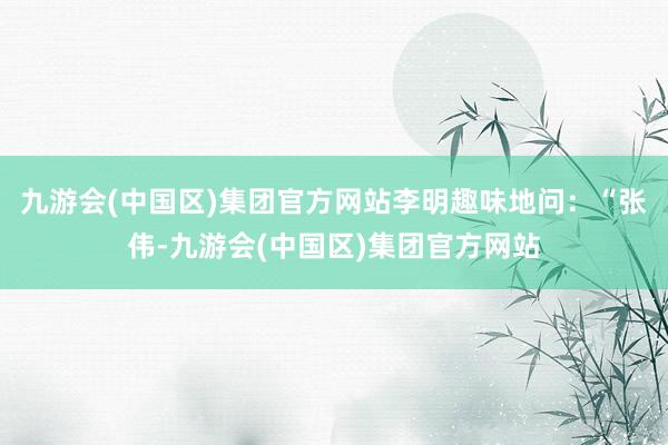 九游会(中国区)集团官方网站李明趣味地问：“张伟-九游会(中国区)集团官方网站