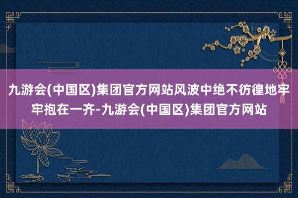 九游会(中国区)集团官方网站风波中绝不彷徨地牢牢抱在一齐-九游会(中国区)集团官方网站