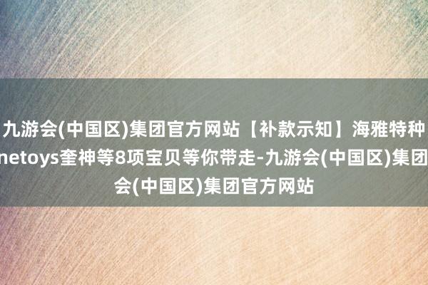 九游会(中国区)集团官方网站【补款示知】海雅特种戎行、Onetoys奎神等8项宝贝等你带走-九游会(中国区)集团官方网站