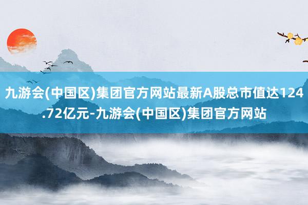 九游会(中国区)集团官方网站最新A股总市值达124.72亿元-九游会(中国区)集团官方网站