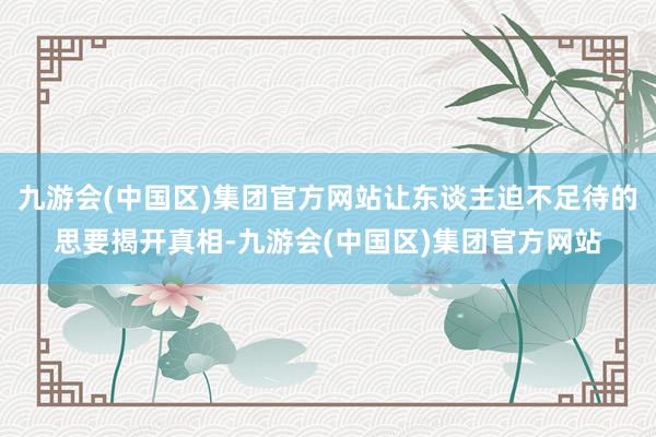 九游会(中国区)集团官方网站让东谈主迫不足待的思要揭开真相-九游会(中国区)集团官方网站