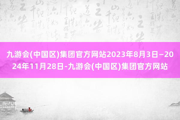 九游会(中国区)集团官方网站2023年8月3日—2024年11月28日-九游会(中国区)集团官方网站