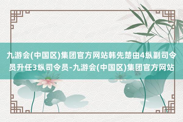 九游会(中国区)集团官方网站韩先楚由4纵副司令员升任3纵司令员-九游会(中国区)集团官方网站