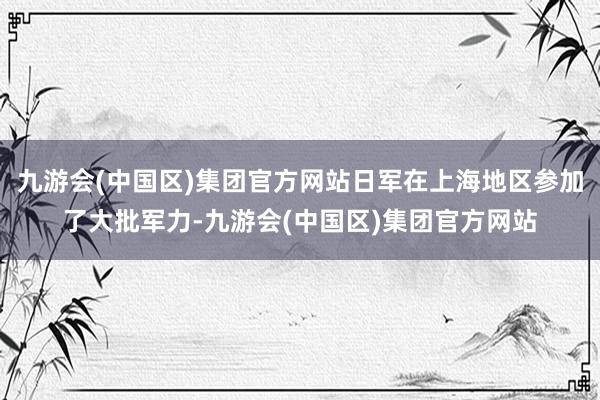 九游会(中国区)集团官方网站日军在上海地区参加了大批军力-九游会(中国区)集团官方网站