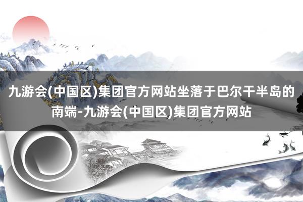 九游会(中国区)集团官方网站坐落于巴尔干半岛的南端-九游会(中国区)集团官方网站