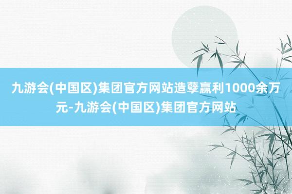 九游会(中国区)集团官方网站造孽赢利1000余万元-九游会(中国区)集团官方网站