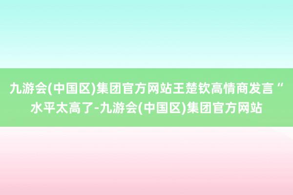 九游会(中国区)集团官方网站王楚钦高情商发言“水平太高了-九游会(中国区)集团官方网站