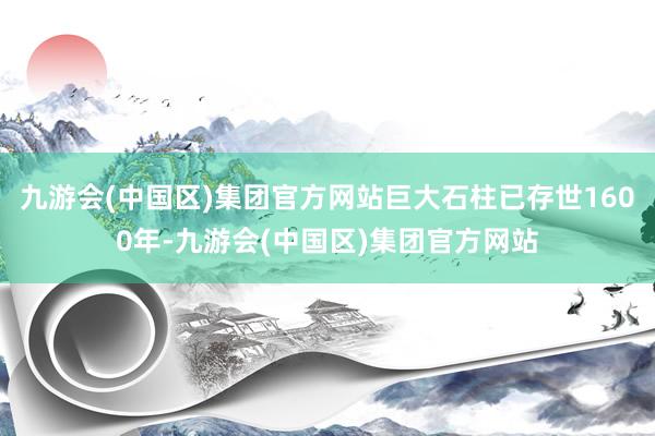 九游会(中国区)集团官方网站巨大石柱已存世1600年-九游会(中国区)集团官方网站