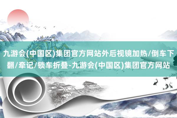 九游会(中国区)集团官方网站外后视镜加热/倒车下翻/牵记/锁车折叠-九游会(中国区)集团官方网站