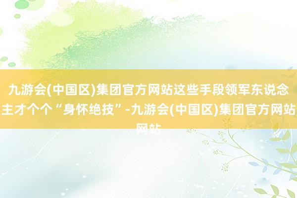 九游会(中国区)集团官方网站这些手段领军东说念主才个个“身怀绝技”-九游会(中国区)集团官方网站