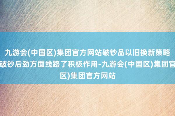 九游会(中国区)集团官方网站破钞品以旧换新策略在开释破钞后劲方面线路了积极作用-九游会(中国区)集团官方网站