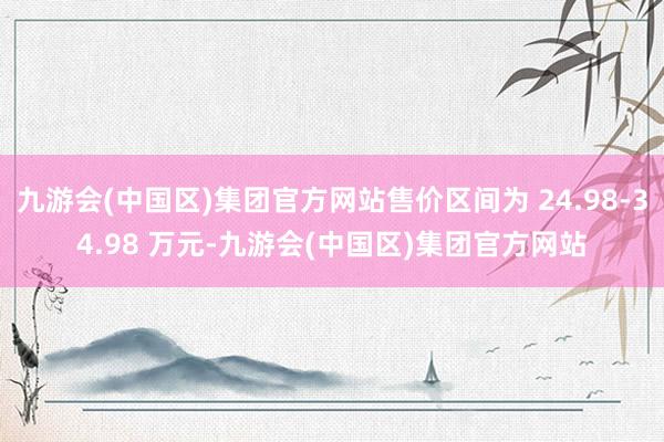 九游会(中国区)集团官方网站售价区间为 24.98-34.98 万元-九游会(中国区)集团官方网站