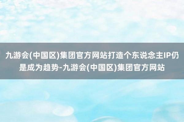 九游会(中国区)集团官方网站打造个东说念主IP仍是成为趋势-九游会(中国区)集团官方网站