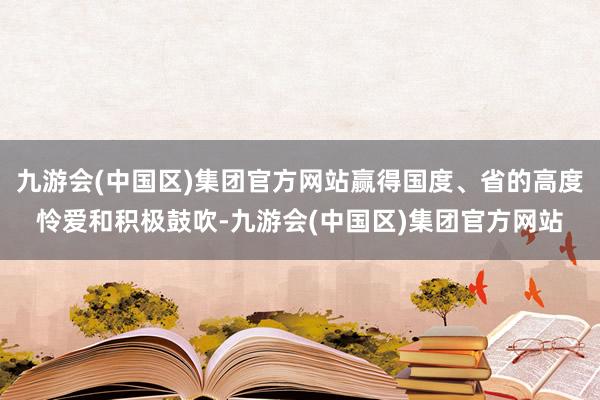 九游会(中国区)集团官方网站赢得国度、省的高度怜爱和积极鼓吹-九游会(中国区)集团官方网站