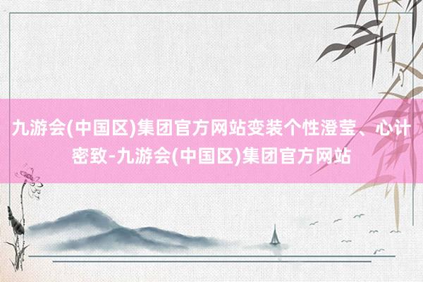 九游会(中国区)集团官方网站变装个性澄莹、心计密致-九游会(中国区)集团官方网站