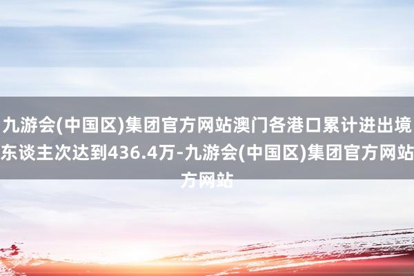 九游会(中国区)集团官方网站澳门各港口累计进出境东谈主次达到436.4万-九游会(中国区)集团官方网站