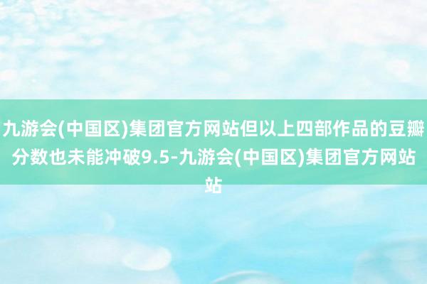 九游会(中国区)集团官方网站但以上四部作品的豆瓣分数也未能冲破9.5-九游会(中国区)集团官方网站