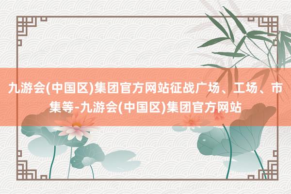 九游会(中国区)集团官方网站征战广场、工场、市集等-九游会(中国区)集团官方网站