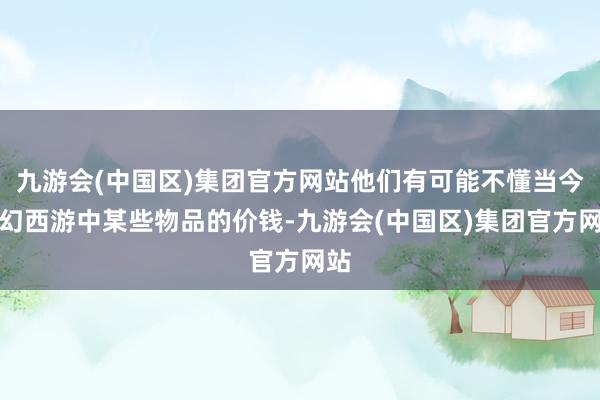 九游会(中国区)集团官方网站他们有可能不懂当今虚幻西游中某些物品的价钱-九游会(中国区)集团官方网站