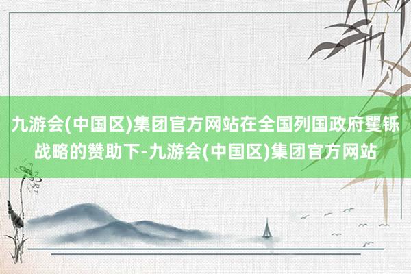 九游会(中国区)集团官方网站在全国列国政府矍铄战略的赞助下-九游会(中国区)集团官方网站