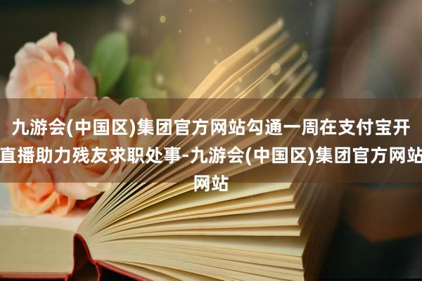 九游会(中国区)集团官方网站勾通一周在支付宝开直播助力残友求职处事-九游会(中国区)集团官方网站