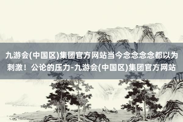 九游会(中国区)集团官方网站当今念念念念都以为刺激！公论的压力-九游会(中国区)集团官方网站