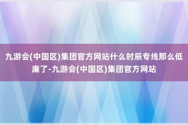 九游会(中国区)集团官方网站什么时辰专线那么低廉了-九游会(中国区)集团官方网站