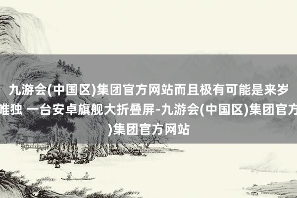 九游会(中国区)集团官方网站而且极有可能是来岁半年唯独 一台安卓旗舰大折叠屏-九游会(中国区)集团官方网站