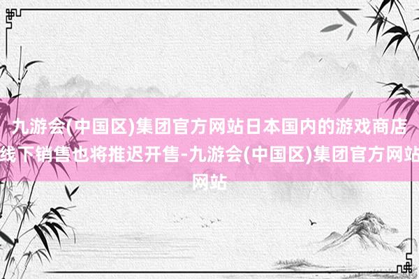 九游会(中国区)集团官方网站日本国内的游戏商店线下销售也将推迟开售-九游会(中国区)集团官方网站