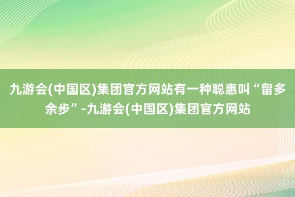 九游会(中国区)集团官方网站有一种聪惠叫“留多余步”-九游会(中国区)集团官方网站