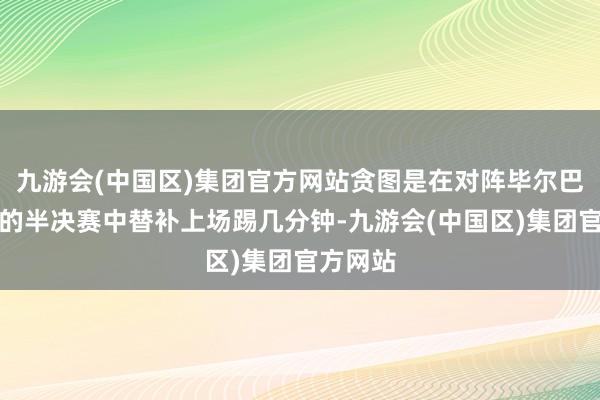 九游会(中国区)集团官方网站贪图是在对阵毕尔巴鄂竞技的半决赛中替补上场踢几分钟-九游会(中国区)集团官方网站